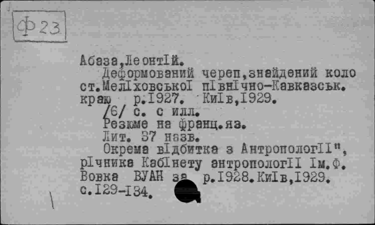 ﻿Абаза,Ле онтій.
Деформований череп,знайдений коло ст.МелІховської північно-Кавказськ. краю р.І927. Київ,1929.
/6/ с. с илл.
Резюме на франц.яз.
Лит. 37 назв.
Окрема відбитка з Антропології”, річника Кабінету антропології Ім.Ф. Вовка ВУАН з* р.І928.Київ,І929. с. 129-134. А